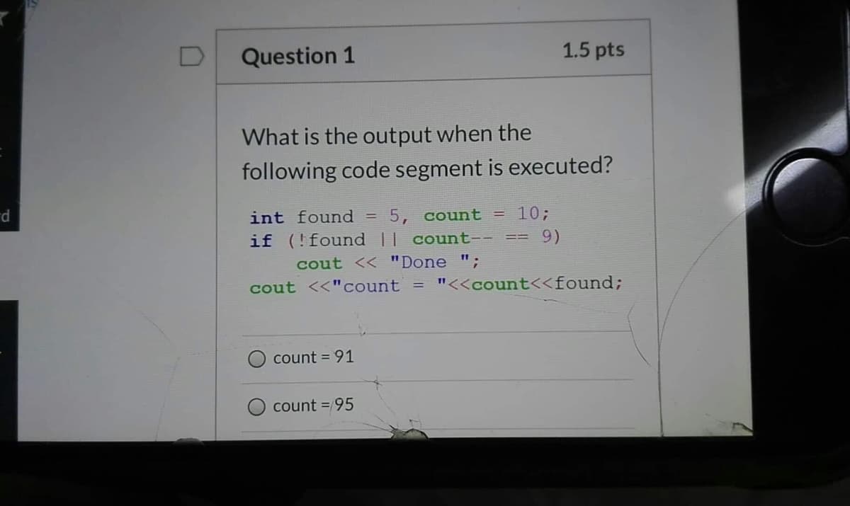 D
Question 1
1.5 pts
What is the output when the
following code segment is executed?
int found
5, count = 10;
p.
if (!found || count-- ==
cout << "Done ";
cout <<"count =
"<<count<<found;
count = 91
count =/95
