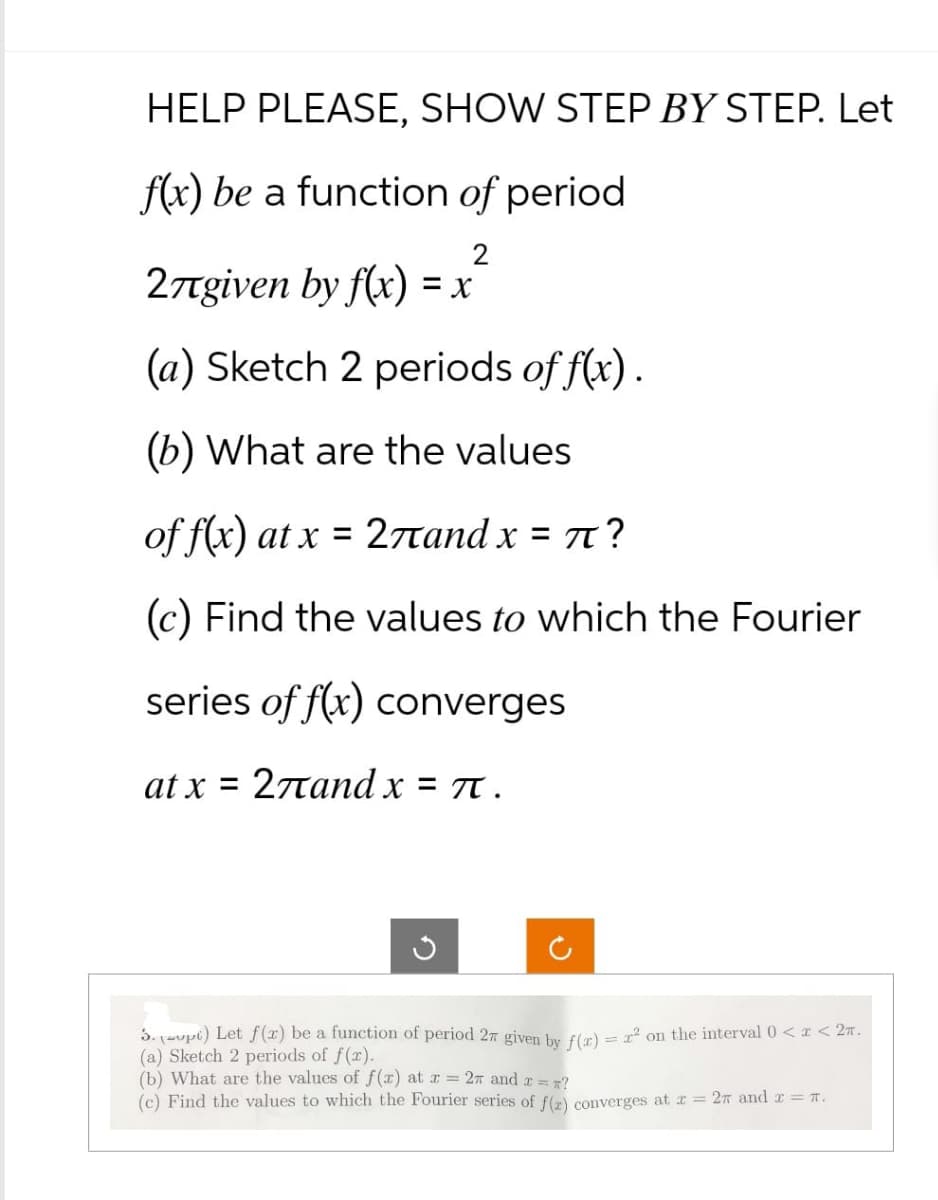 HELP PLEASE, SHOW STEP BY STEP. Let
f(x) be a function of period
27given by f(x) = x
2
(a) Sketch 2 periods of f(x).
(b) What are the values
of f(x) at x=27and x = π?
(c) Find the values to which the Fourier
series of f(x) converges
at x = 27and x = π.
ง
3. (opt) Let f(x) be a function of period 27 given by f(x) = x² on the interval 0 < x < 2.
(a) Sketch 2 periods of f(x).
(b) What are the values of f(x) at x = 2π and x = *?
(c) Find the values to which the Fourier series of f(r) converges at x = 27 and x = π.