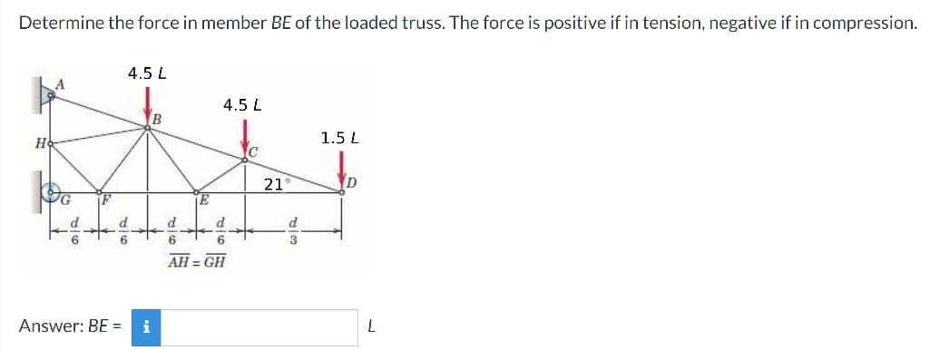 Determine the force in member BE of the loaded truss. The force is positive if in tension, negative if in compression.
4.5 L
4.5 L
B
1.5 L
H
C
Answer: BE =
21
D
TE
d
d
d
d
6
AH=GH
L