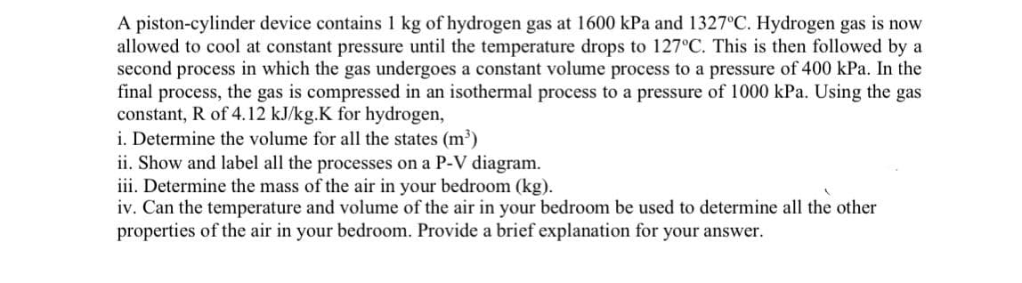 A piston-cylinder device contains 1 kg of hydrogen gas at 1600 kPa and 1327°C. Hydrogen gas is now
allowed to cool at constant pressure until the temperature drops to 127°C. This is then followed by a
second process in which the gas undergoes a constant volume process to a pressure of 400 kPa. In the
final process, the gas is compressed in an isothermal process to a pressure of 1000 kPa. Using the gas
constant, R of 4.12 kJ/kg.K for hydrogen,
i. Determine the volume for all the states (m³)
ii. Show and label all the processes on a P-V diagram.
iii. Determine the mass of the air in your bedroom (kg).
iv. Can the temperature and volume of the air in your bedroom be used to determine all the other
properties of the air in your bedroom. Provide a brief explanation for your answer.
