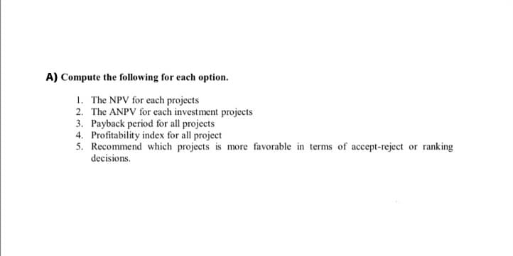 A) Compute the following for each option.
1. The NPV for each projects
2. The ANPV for each investment projects
3. Payback period for all projects
4. Profitability index for all project
5. Recommend which projects is more favorable in terms of accept-reject or ranking
decisions.
