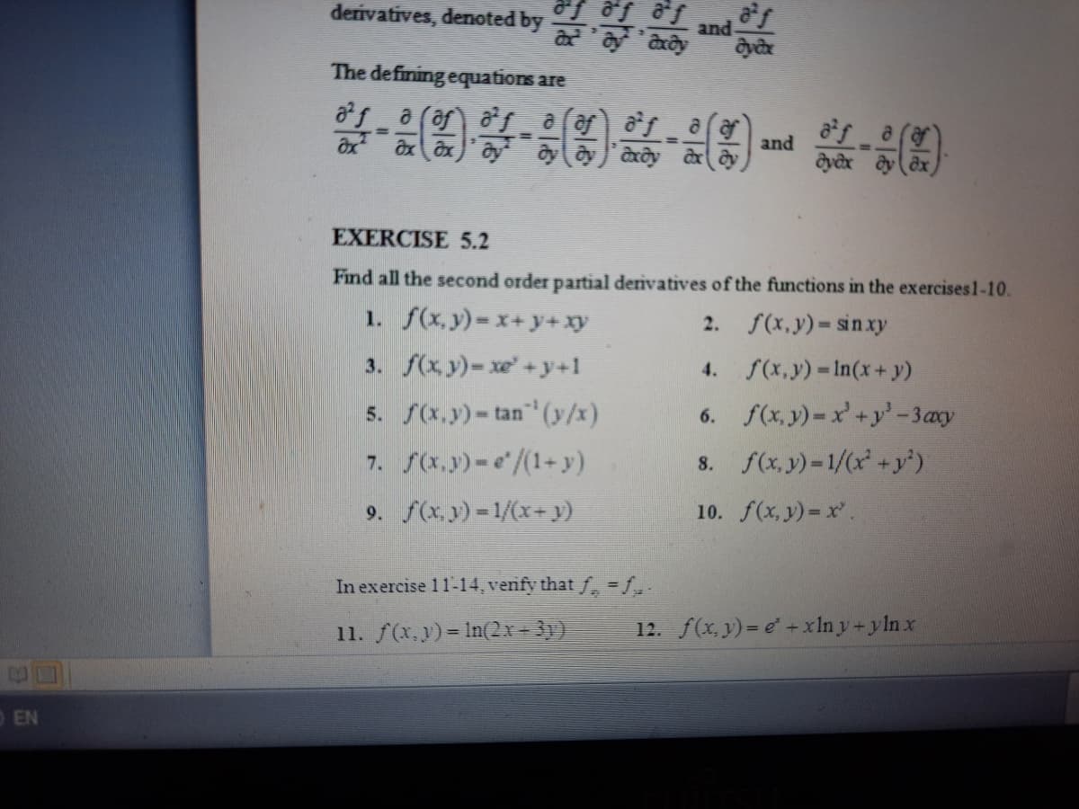 derivatives, denoted by arây
and
The defining equations are
af a
and
%3D
EXERCISE 5.2
Find all the second order partial derivatives of the functions in the exercises1-10.
1. f(x, y)=x+y+xy
2. f(x,y) sin xy
3. f(xy)-xe+y+1
4. f(x,y) In(x+ y)
5. f(x.y)-tan" (y/x)
7. S(x.y)-e/(1+ y)
x, y) = x'+y'-3axy
6.
8. f(x, y)-1/(x +y')
9. f(x.y) = 1/(x+ y)
10. f(x, y) = x.
In exercise 11-14, venfy that f, =f,.
11. f(x,y)= In(2x= 31)
12. f(x, y) = e +xln y+yln x
OEN
业
