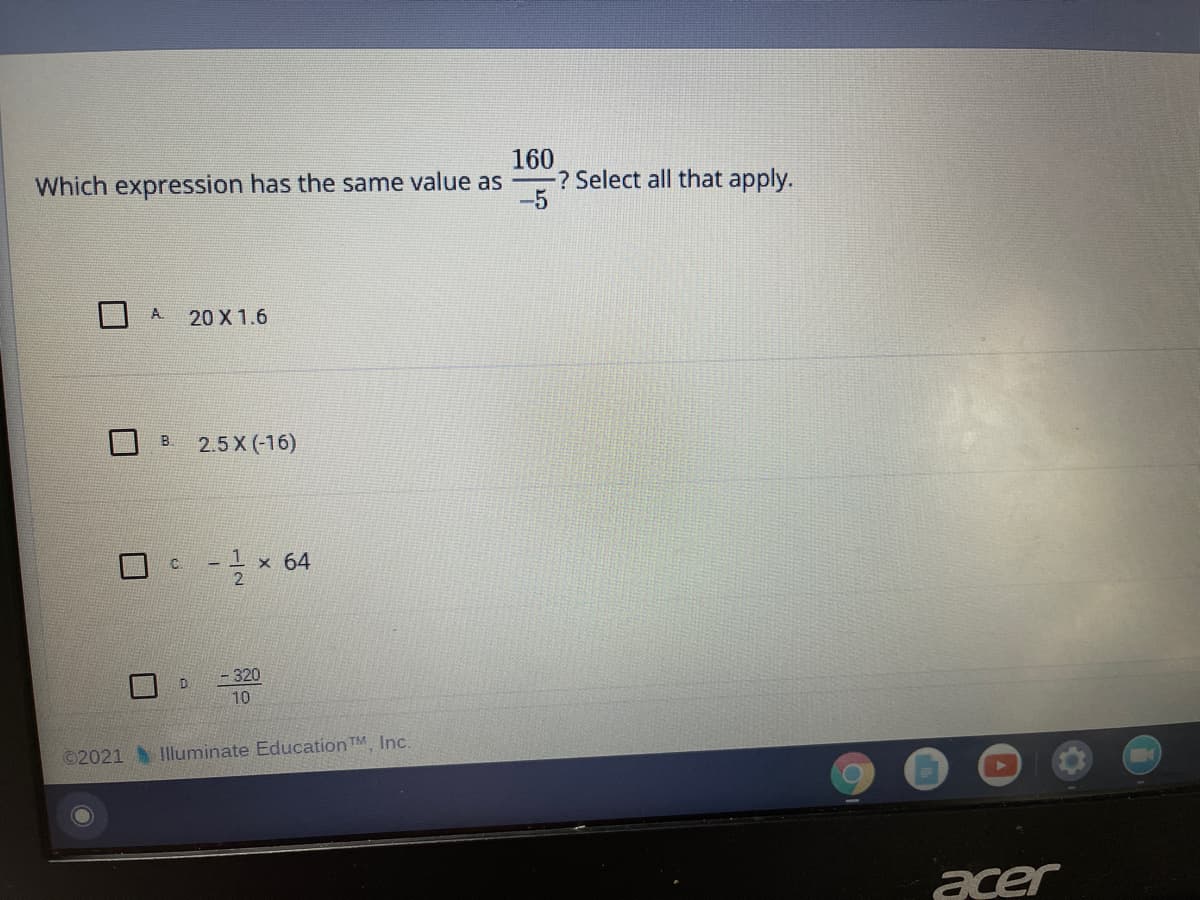 160
-? Select all that apply.
Which expression has the same value as
A.
20 X 1.6
2.5 X (-16)
- I x 64
- 320
10
©2021 Iluminate Education TM Inc.
acer
B.
