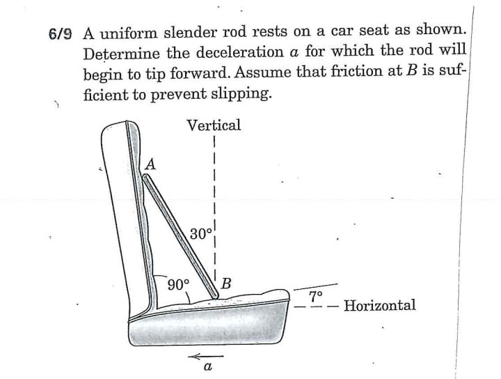 6/9 A uniform slender rod rests on a car seat as shown.
Determine the deceleration a for which the rod will
begin to tip forward. Assume that friction at B is suf-
ficient to prevent slipping.
Vertical
A
300
90°
B
7°
Horizontal
a
