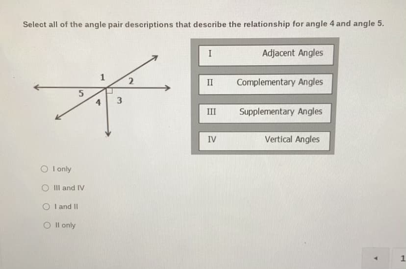 Select all of the angle pair descriptions that describe the relationship for angle 4 and angle 5.
I
Adjacent Angles
1
II
Complementary Angles
4
III
Supplementary Angles
IV
Vertical Angles
O I only
O III and IV
O I and II
O I l only
1.
