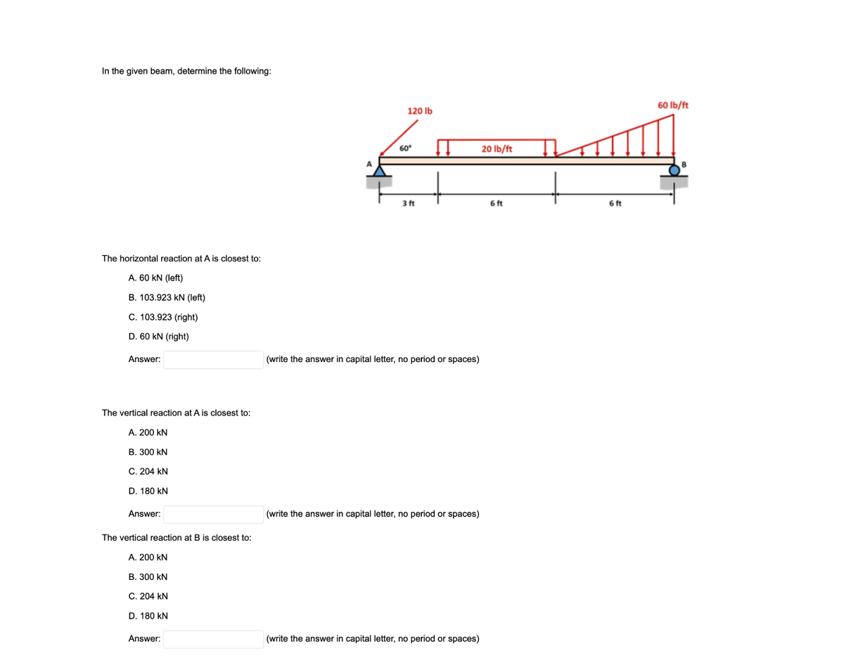 In the given beam, determine the following:
60 Ib/ft
120 lb
60
20 lb/ft
A
3 ft
6 ft
6 ft
The horizontal reaction at A is closest to:
A. 60 kN (left)
B. 103.923 kN (left)
C. 103.923 (right)
D. 60 kN (right)
Answer:
(write the answer in capital letter, no period or spaces)
The vertical reaction at A is closest to:
A. 200 kN
В. 300 KN
C. 204 kN
D. 180 kN
Answer:
(write the answer in capital letter, no period or spaces)
The vertical reaction at B is closest to:
A. 200 kN
В. 300 kN
C. 204 kN
D. 180 kN
Answer:
(write the answer in capital letter, no period or spaces)
