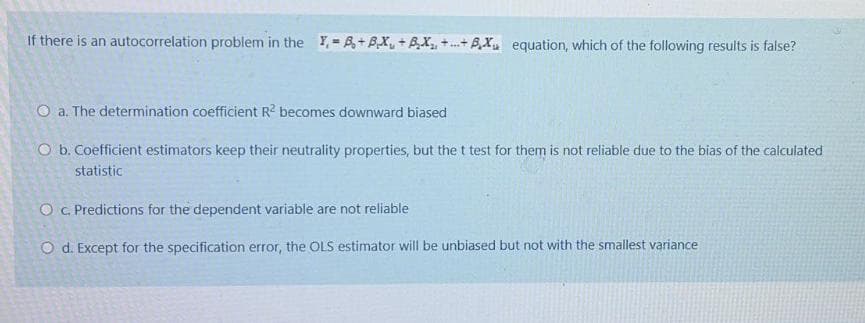 If there is an autocorrelation problem in the Y,-A+ BX, +BX,+.+ AX equation, which of the following results is false?
O a. The determination coefficient R becomes downward biased
O b. Coefficient estimators keep their neutrality properties, but the t test for them is not reliable due to the bias of the calculated
statistic
O . Predictions for the dependent variable are not reliable
O d. Except for the specification error, the OLS estimator will be unbiased but not with the smallest variance
