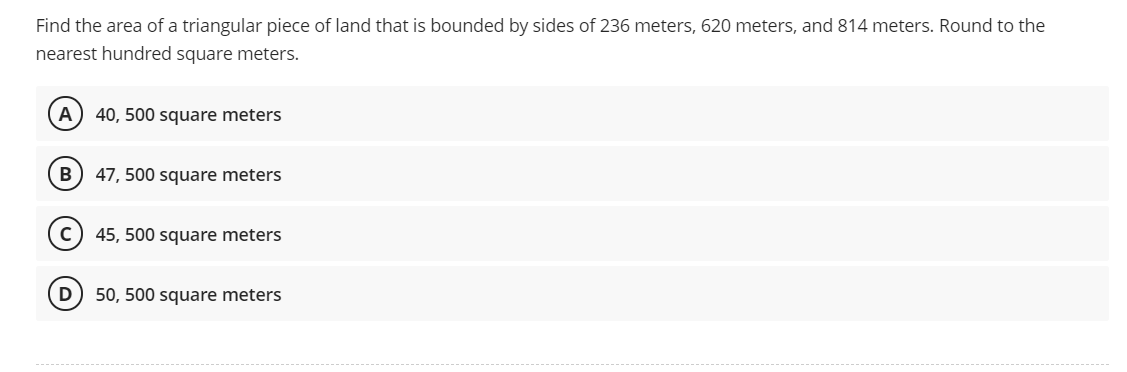 Find the area of a triangular piece of land that is bounded by sides of 236 meters, 620 meters, and 814 meters. Round to the
nearest hundred square meters.
A) 40, 500 square meters
B
47, 500 square meters
45, 500 square meters
D) 50, 500 square meters
