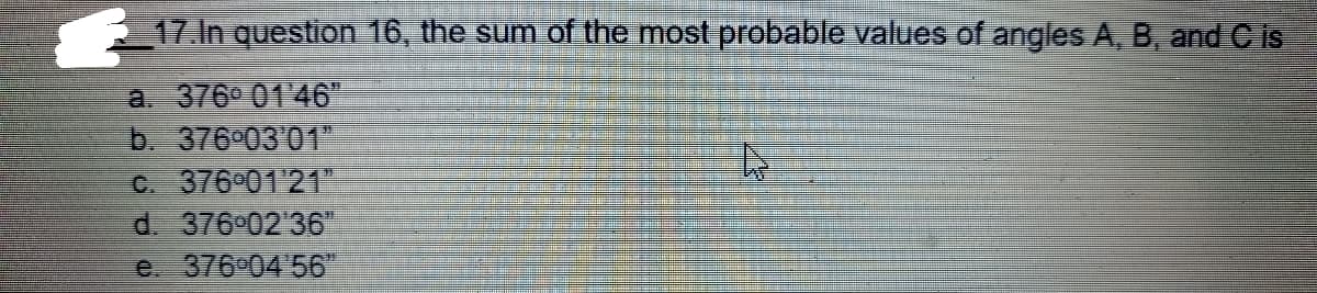 17.In question 16, the sum of the most probable values of angles A, B, and C is
a. 376° 01 46"
b. 376 03'01
C. 376 01 21"
d. 376 02 36"
e 376°04'56"
