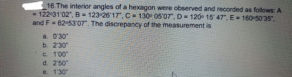 16 The interior angles of a hexagon were observed and recorded as follows: A
= 122 31'02", B = 123 26'17, C = 130° 05'07", D = 120° 15 47", E = 160 5035",
and F = 62 53'07". The discrepancy of the measurement is
a. 0'30"
b. 230"
C. 1'00"
d. 250"
e. 130
