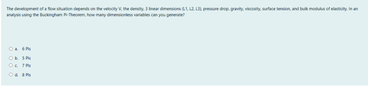 The development of a flow situation depends on the velocity V, the density, 3 linear dimensions (L1, L2, L3), pressure drop, gravity, viscosity, surface tension, and bulk modulus of elasticity. In an
analysis using the Buckingham Pi-Theorem, how many dimensionless variables can you generate?
O a. 6 Pls
O b. 5 Pls
O c. 7 Pls
Od. a Pls
