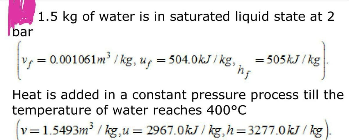 1.5 kg of water is in saturated liquid state at 2
bar
= 0.001061m / kg, u,
= 504.0kJ / kg,
= 505 kJ / kg
Heat is added in a constant pressure process till the
temperature of water reaches 400°C
v=1.5493m / kg,u = 2967.0kJ / kg,h=3277.0 kJ / kg
||
