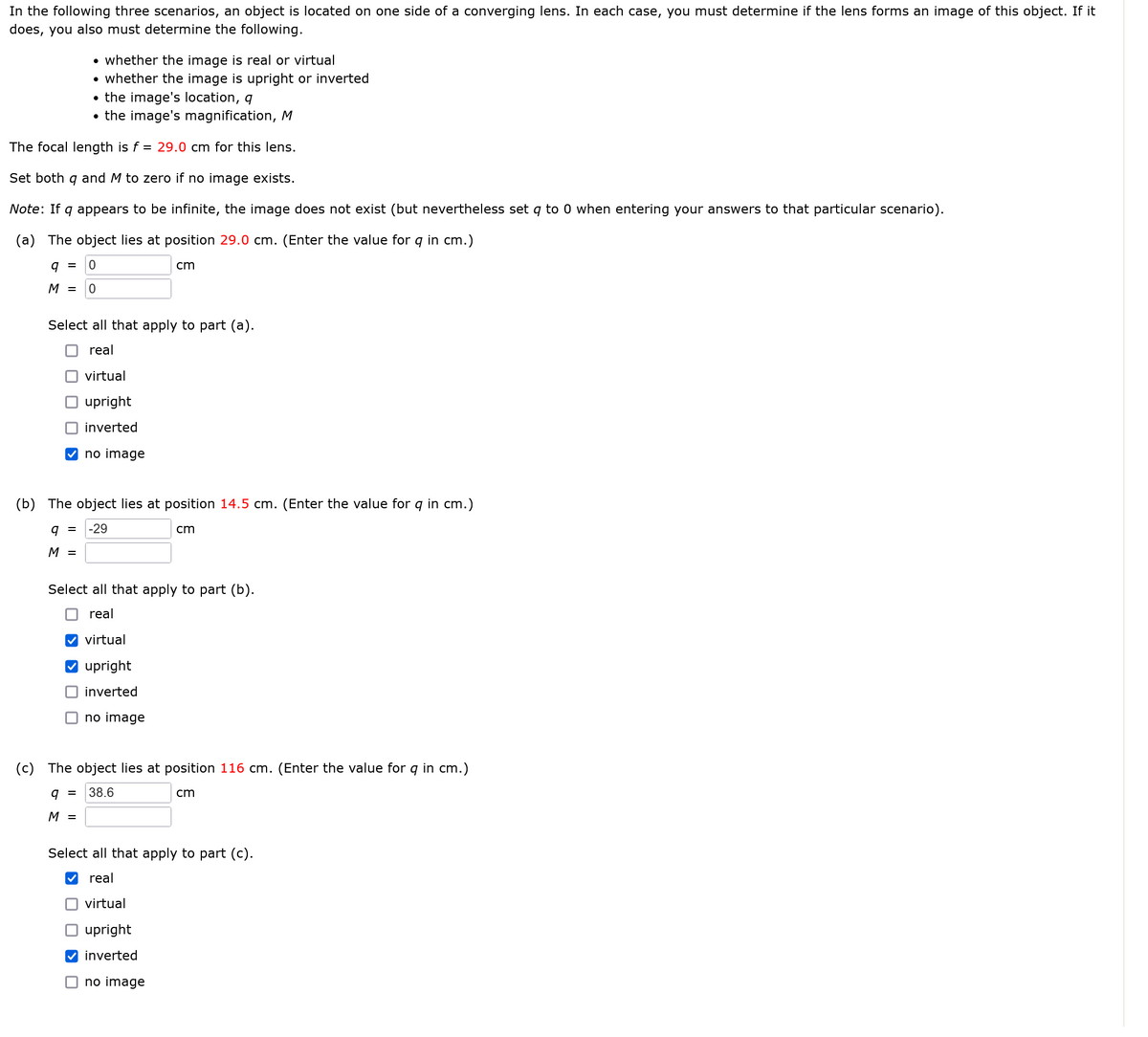 In the following three scenarios, an object is located on one side of a converging lens. In each case, you must determine if the lens forms an image of this object. If it
does, you also must determine the following.
• whether the image is real or virtual
• whether the image is upright or inverted
• the image's location, q
• the image's magnification, M
The focal length is f = 29.0 cm for this lens.
Set both q and M to zero if no image exists.
Note: If q appears to be infinite, the image does not exist (but nevertheless set q to 0 when entering your answers to that particular scenario).
(a) The object lies at position 29.0 cm. (Enter the value for 9 in cm.)
9 = 0
M = 0
Select all that apply to part (a).
real
virtual
upright
inverted
no image
cm
(b) The object lies at position 14.5 cm. (Enter the value for q in cm.)
9 = -29
cm
M =
Select all that apply to part (b).
real
virtual
upright
inverted
no image
9 =
M =
(c) The object lies at position 116 cm. (Enter the value for q in cm.)
38.6
no image
cm
Select all that apply to part (c).
real
virtual
upright
inverted