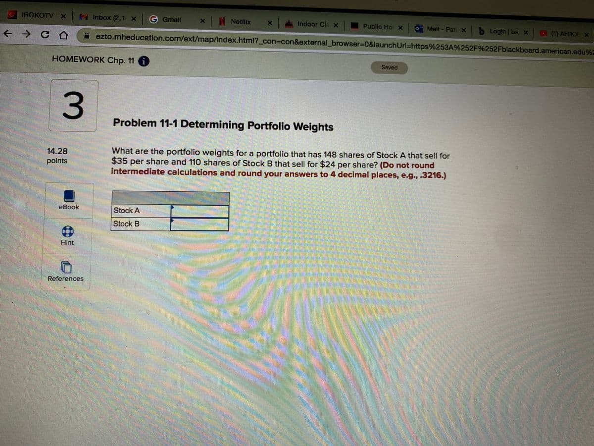 IROKOTV x
H Inbox (2,1 X G Gmall
Netflix
Indoor Cla x
Public Ho X
Mail - Pati X
bLogin ba x
O (1) AFROE X
+ → C A
ezto.mheducation.com/ext/map/index.html?_con%3Dcon&external_browser%3D0&launchUrl%=https%253A%252F%252Fblackboard.american.edu%2
HOMEWORK Chp. 11 i
Saved
3.
Problem 11-1 Determining Portfolio Weights
What are the portfolio weights for a portfolio that has 148 shares of Stock A that sell for
14.28
polnts
$35
per share and 110 shares of Stock B that sell for $24 per share? (Do not round
Intermediate calculations and round your answers to 4 decimal places, e.g., .3216.)
eBook
Stock A
Stock B
Hint
References
