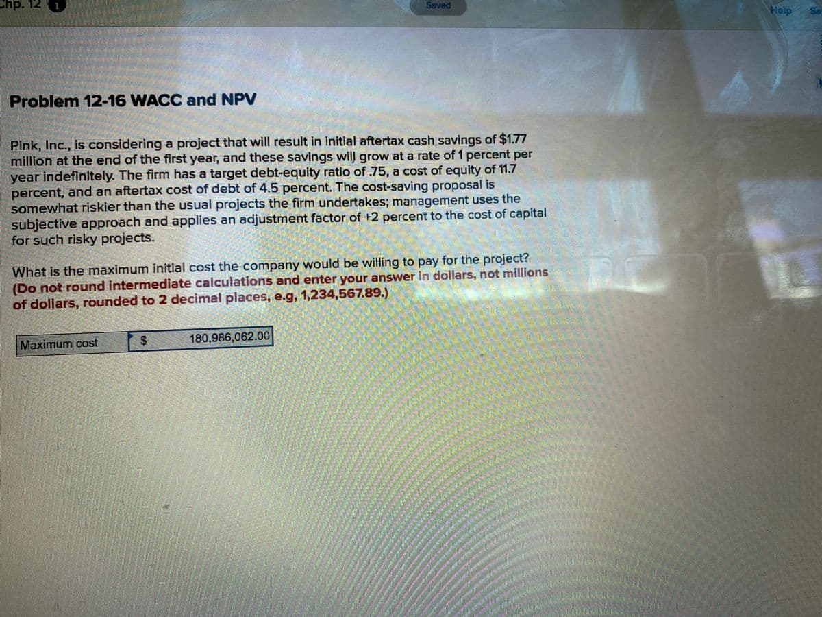 Saved
Help
Sa
Problem 12-16 WACC and NPV
Pink, Inc., is considering a project that will result in Initial aftertax cash savings of $1.77
million at the end of the first year, and these savings will grow at a rate of 1 percent per
year indefinitely. The firm has a target debt-equity ratio of 75, a cost of equity of 11.7
percent, and an aftertax cost of debt of 4.5 percent. The cost-saving proposal is
somewhat riskler than the usual projects the firm undertakes; management uses the
subjective approach and applies an adjustment factor of +2 percent to the cost of capital
for such risky projects.
What is the maximum initial cost the company would be willing to pay for the project?
(Do not round intermedlate calculations and enter your answer in dollars, not millions
of dollars, rounded to 2 decimal places, e.g, 1,234,567.89.)
Maximum cost S
180,986,062.00
