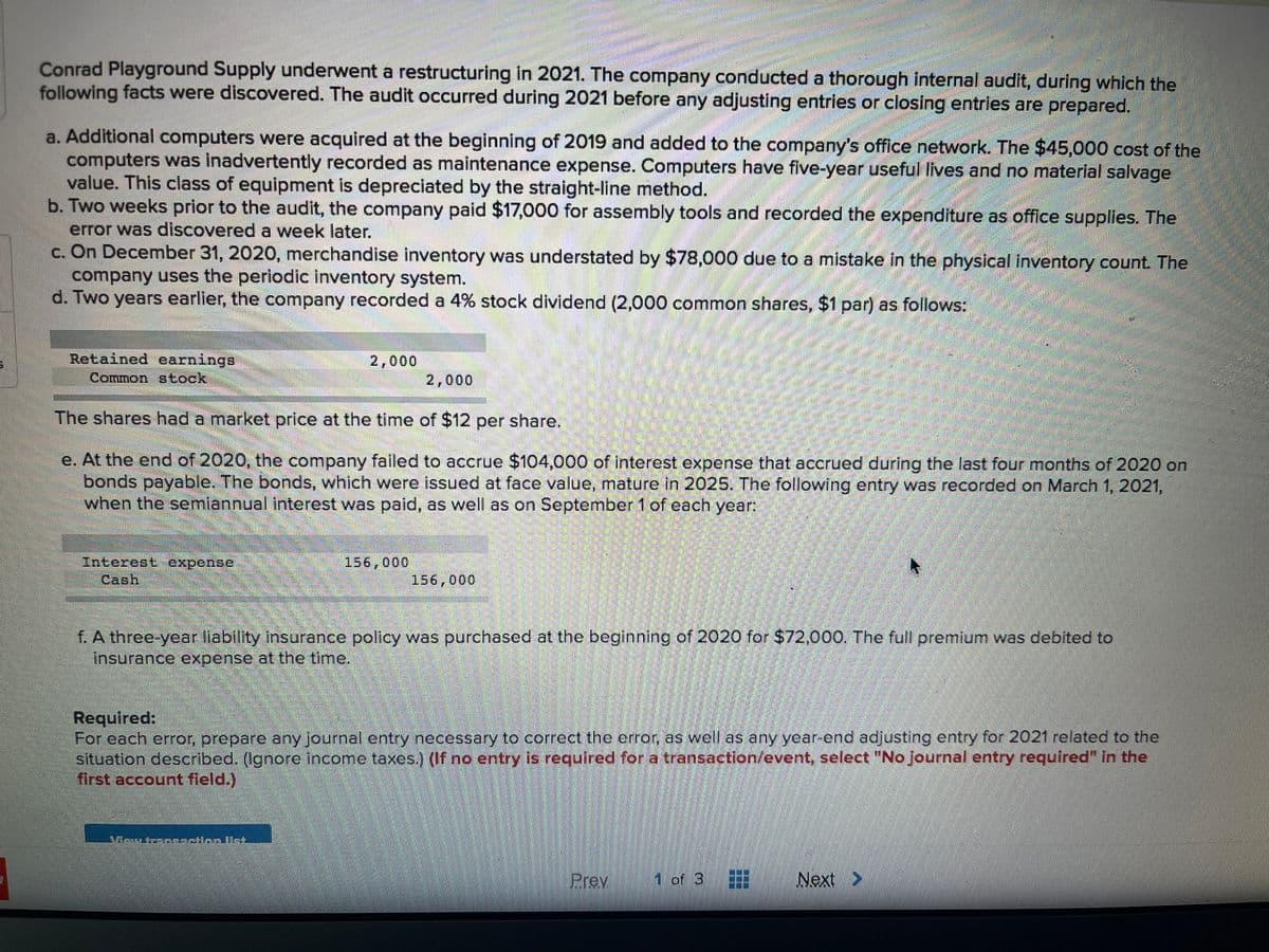 Conrad Playground Supply underwent a restructuring in 2021. The company conducted a thorough internal audit, during which the
following facts were discovered. The audit occurred during 2021 before any adjusting entries or closing entries are prepared.
a. Additional computers were acquired at the beginning of 2019 and added to the company's office network. The $45,000 cost of the
computers was inadvertently recorded as maintenance expense. Computers have five-year useful lives and no material salvage
value. This class of equipment is depreciated by the straight-line method.
b. Two weeks prior to the audit, the company paid $17,000 for assembly tools and recorded the expenditure as office supplies. The
error was discovered a week later.
c. On December 31, 2020, merchandise inventory was understated by $78,000 due to a mistake in the physical inventory count. The
company uses the periodic inventory system.
d. Two years earlier, the company recorded a 4% stock dividend (2,000 common shares, $1 par) as follows:
Retained earnings
Common stock
2,000
2,000
The shares had a market price at the time of $12 per share.
e. At the end of 2020, the company failed to accrue $104,000 of interest expense that accrued during the last four months of 2020 on
bonds payable. The bonds, which were issued at face value, mature in 2025. The following entry was recorded on March 1, 2021,
when the semiannual interest was paid, as well as on September 1 of each year:
Interest expense
Cash
156,000
156,000
f. A three-year llability Insurance policy was purchased at the beginning of 2020 for $72,000. The full premium was debited to
insurance expense at the time.
Requlred:
For cach crror, prepare any journal entry necessary to correct the error as well as any year-end adjusting entry for 2021 related to the
situation descrbed. (Ignore income taxes) (1f no entry is required for a transaction/event, select "No journal entry required" in the
first account field.)
aractien.Unt.
Prev
1 of 3
Next >
