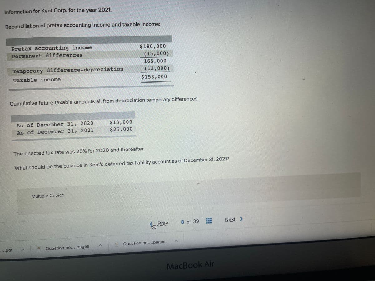 Information for Kent Corp. for the year 2021:
Reconcillation of pretax accounting income and taxable income:
Pretax accounting income
$180,000
(15,000)
165,000
(12,000)
Permanent differences
Temporary difference-depreciation
Taxable income
$153,000
Cumulative future taxable amounts all from depreciation temporary differences:
As of December 31, 2020
$13,000
$25,000
As of December 31, 2021
The enacted tax rate vwas 25% for 2020 and thereafter.
What should be the balance in Kent's deferred tax liability account as of December 31, 2021?
Multiple Choice
Prev
8 of 39
Next >
Question no....pages
....pdf
7 Question no....pages
MacBook Air
