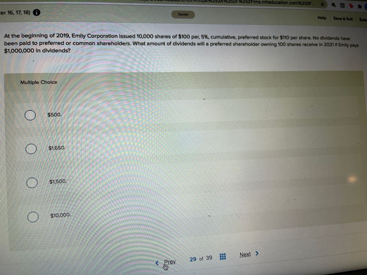 53A%252F%252Flms.mheducation.com%252F...
cer 16, 17, 18) i
Saved
Help
Save & Exit
Subr
At the beginning of 2019, Emily Corporation issued 10,000 shares of $100 par, 5%, cumulative, preferred stock for $110 per share. No dividends have
been paid to preferred or common shareholders. What amount of dividends will a preferred shareholder owning 100 shares receive in 2021 If Emily pays
$1,000,000 in dividends?
Multiple Choice
$4500.
$1,650.
$1.500.
$10,000.
Next
>
29 of 39
Prev
