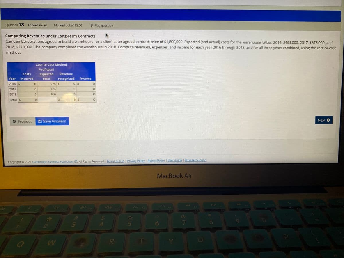 Question 18 Answer saved
Marked out of 15.00
P Flag question
Computing Revenues under Long-Term Contracts
Camden Corporations agreed to build a warehouse for a client at an agreed contract price of $1,800,000. Expected (and actual) costs for the warehouse follow: 2016, $405,000; 2017, $675,000; and
2018, $270,000. The company completed the warehouse in 2018. Compute revenues, expenses, and income for each year 2016 through 2018, and for all three years combined, using the cost-to-cost
method.
Cost-to-Cost Method
% of total
Costs
expected
Revenue
Year
incurred
costs
recognized
Income
2016 $
0 % $
0 $
2017
0%
2018
0 %
Total $
O Previous
A Save Answers
Next O
Copyright ©2021 Cambridge Business Publishers , All Rights Reserved | Terms of Use | Privacy Policy | Return Policy | User Guide | Browser Support
MacBook Air
12
44
FO
888
F4
F7
F6
F5
F1
F2
F3
3
3
7
85
* 00
5
S4
%24
