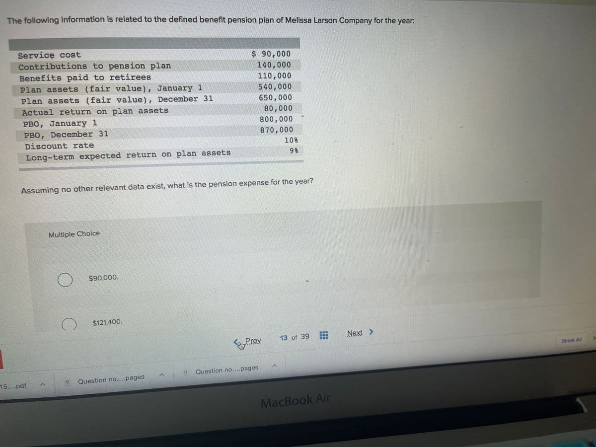 The following information is related to the defined benefit penslon plan of Melissa Larson Company for the year:
Service cost
Contributions to pension plan
Benefits paid to retirees
Plan assets (fair value), January 1
Plan assets (fair value), December 31
$ 90,000
140,000
110,000
540,000
650,000
80,000
800,000
870,000
Actual return on plan assets
PBO, January 1
PBO, December 31
Discount rate
10%
Long-term expected return on plan assets
9 %
Assuming no other relevant data exist, what is the pension expense for the year?
Multiple Choice
$90,000.
$121,400.
13 of 39
Next >
Prev
Show All
7 Question no....pages
15....pdf
Question no....pages
MacBook Air
