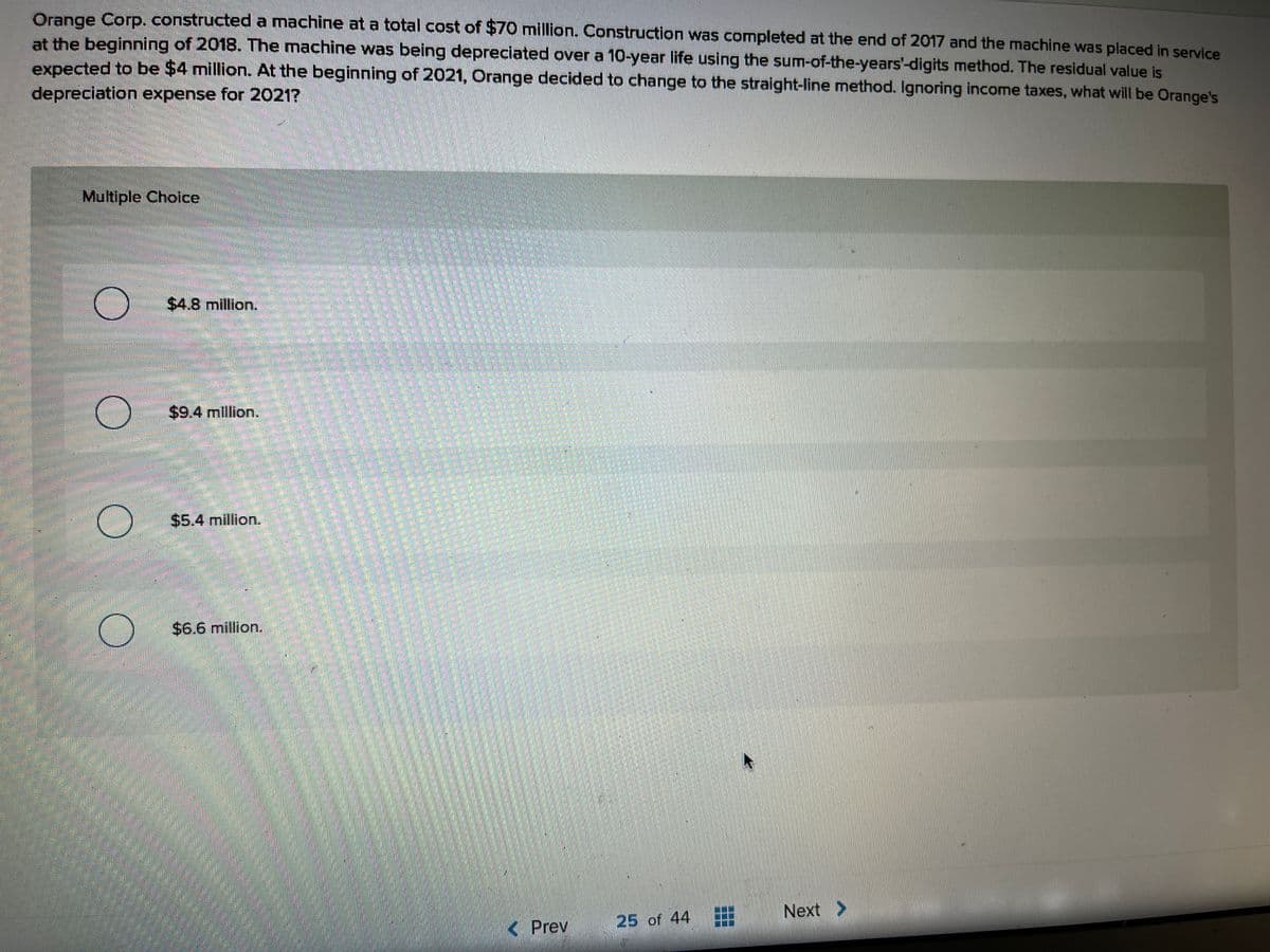 Orange Corp.constructed a machine at a total cost of $70 million. Construction was completed at the end of 2017 and the machine was placed in service
at the beginning of 2018. The machine was being depreciated over a 10-year life using the sum-of-the-years'-digits method. The residual value is
expected to be $4 million. At the beginning of 2021, Orange decided to change to the straight-line method. Ignoring income taxes, what will be Orange's
depreciation expense for 2021?
Multiple Choice
$4.8 million.
$9.4 million.
$5.4 million.
$6.6 million.
Next >
< Prev
25 of 44
