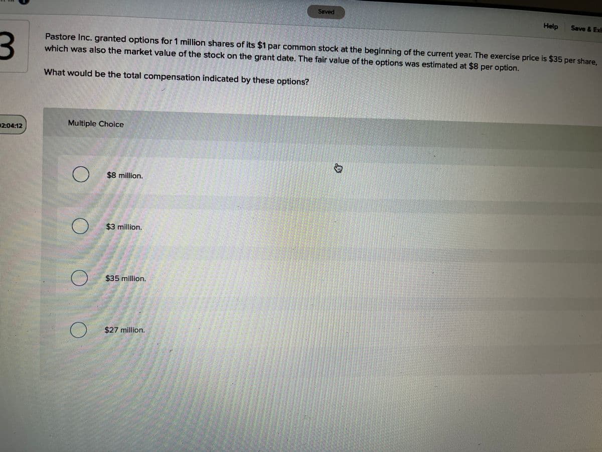 Saved
Help
Save &Exh
Pastore Inc. granted options for 1 million shares of its $1 par common stock at the beginning of the current year. The exercise price is $35 per share,
which was also the market value of the stock on the grant date. The fair value of the options was estimated at $8 per option.
What would be the total compensation indicated by these options?
Multiple Choice
204:12
$8 million.
$3 million.
$35million.
$27 million.
身
