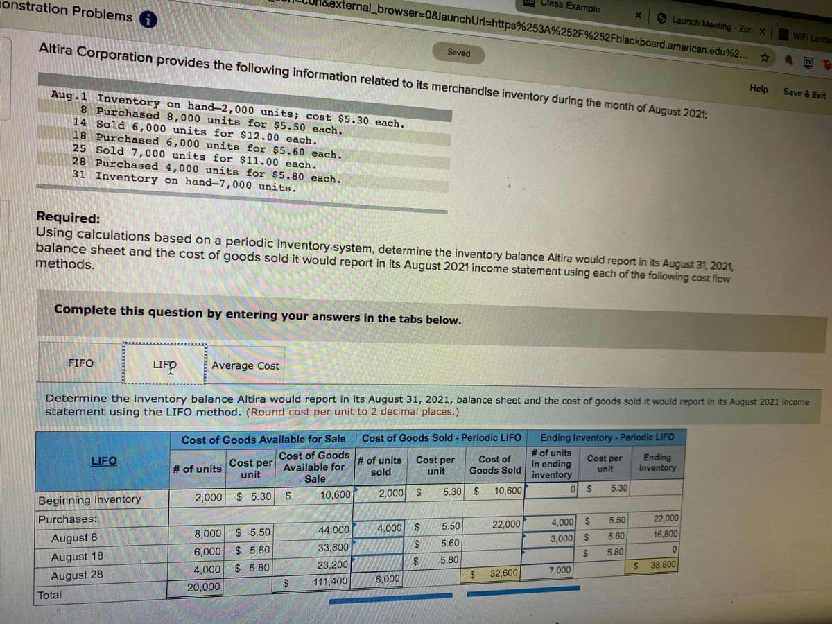 external_browser%3D0&launchUrl=https%253A%252F%252Fblackboard.american.edu%2...
Class Example
onstration Problems i)
Launch Meeting - Zoo X
WIFI Landim
Altira Corporation provides the following information related to its merchandise inventory during the month of August 2021:
Saved
TV TO
Help
Save & Exit
Aug.1 Inventory on hand-2,000 units; cost $5.30 each.
8 Purchased 8,000 units for $5.50 each.
14 Sold 6,000 units for $12.00 each.
18 Purchased 6,000 units for $5.60 each.
25 Sold 7,000 units for $11.00 each.
28 Purchased 4,000 units for $5.80 each.
31 Inventory on hand-7,000 units.
Required:
Using calculations based on a periodic inventory system, determine the inventory balance Altira would report in its August 31, 2021,
balance sheet and the cost of goods sold it would report in its August 2021 income statement using each of the following cost flow
methods.
Complete this question by entering your answers in the tabs below.
FIFO
LIF
P
Average Cost
Determine the inventory balance Altira would report in its August 31, 2021, balance sheet and the cost of goods sold it would report in its August 2021 income
statement using the LIFO method. (Round cost per unit to 2 decimal places.)
Ending Inventory - Periodic LIFO
# of units
In ending
inventory
Cost of Goods Available for Sale
Cost of Goods Sold- Periodic LIFO
Cost of Goods
# of units
sold
Cost per
unit
Cost of
Goods Sold
Cost per
unit
Ending
Inventory
LIFO
Cost per Available for
unit
# of units
Sale
2,000
$ 5.30
10,600
2,000
5.30
10,600
5.30
Beginning Inventory
Purchases:
5.50
22,000
4,000 $
5.50
22,000
8,000
$ 5.50
44,000
4,000
S.
16,800
August 8
3,000 $
5.60
33,600
5.60
6,000
S 5.60
5.80
0.
August 18
August 28
2$
5.80
4,000
$ 5.80
23,200
%24
38,800
24
32,600
7,000
S 111,400
6,000
20,000
Total
%24
%24
