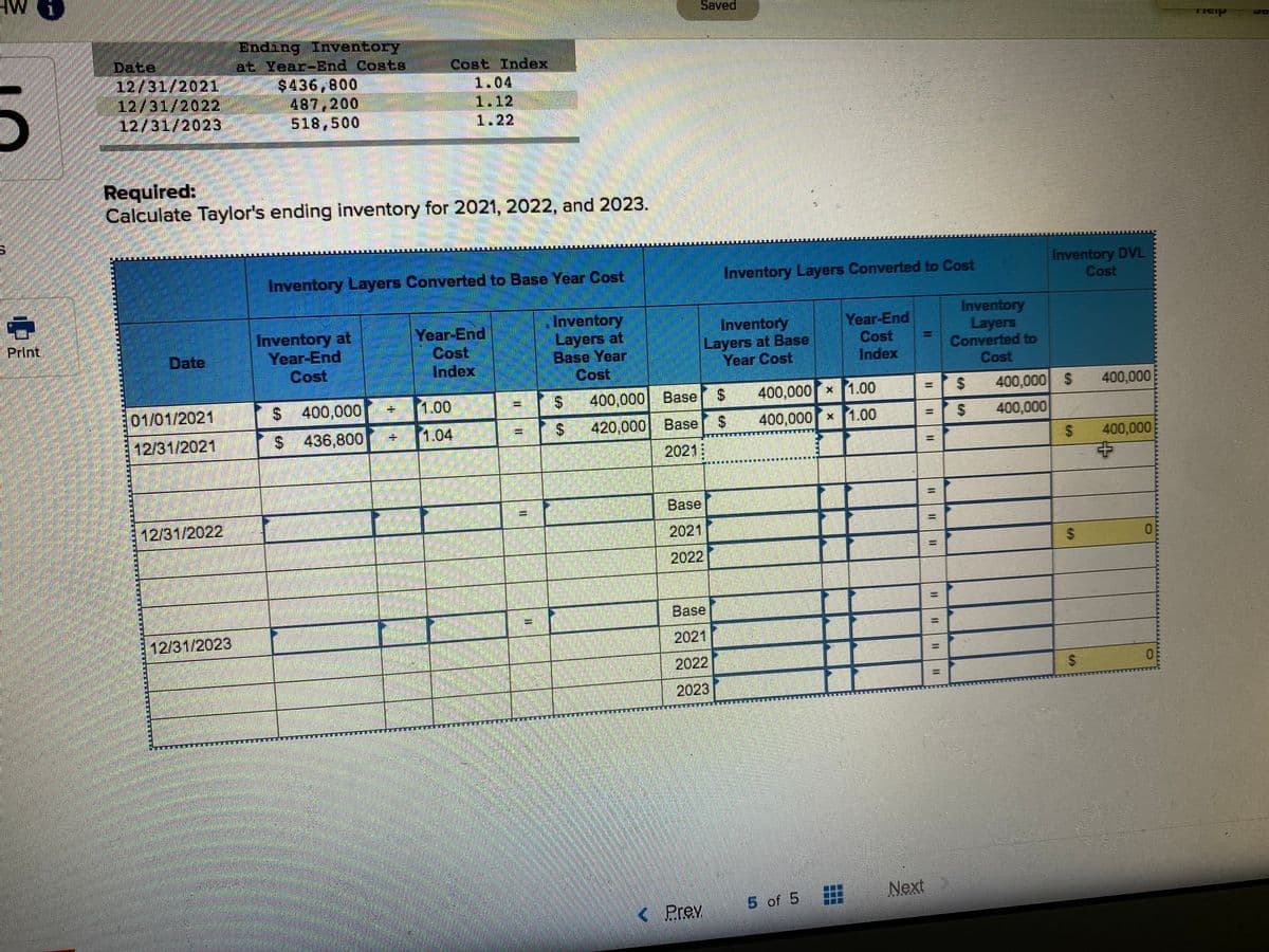 Saved
Ending Inventory
at Year-End Costs
$436,800
487,200
518,500
Date
12/31/2021
12/31/2022
12/31/2023
Cost Index
1.04
1.12
1.22
Required:
Calculate Taylor's ending inventory for 2021, 2022, and 2023.
Inventory Layers Converted to Base Year Cost
Inventory Layers Converted to Cost
Inventory DVL
Cost
Inventory at
Year-End
Cost
Year-End
Cost
Index
Inventory
Layers at
Base Year
Cost
Inventory
Layers at Base
Year Cost
Year-End
Cost
Index
Inventory
Layers
Converted to
Cost
PrInt
Date
01/01/2021
$400,000
1.00
400,000 Base
%24
400,000 1.00
400,000 $
400,000
400,000 x1.00
400,000
420,000 Base
2021:
12/31/2021
$ 436,800
1.04
400,000
中
Base
12/31/2022
2021
2022
Base
12/31/2023
2021
2022
2023
Next
5 of 5
( Prev
%24
%24
%24
%24
%24
%24
%24
