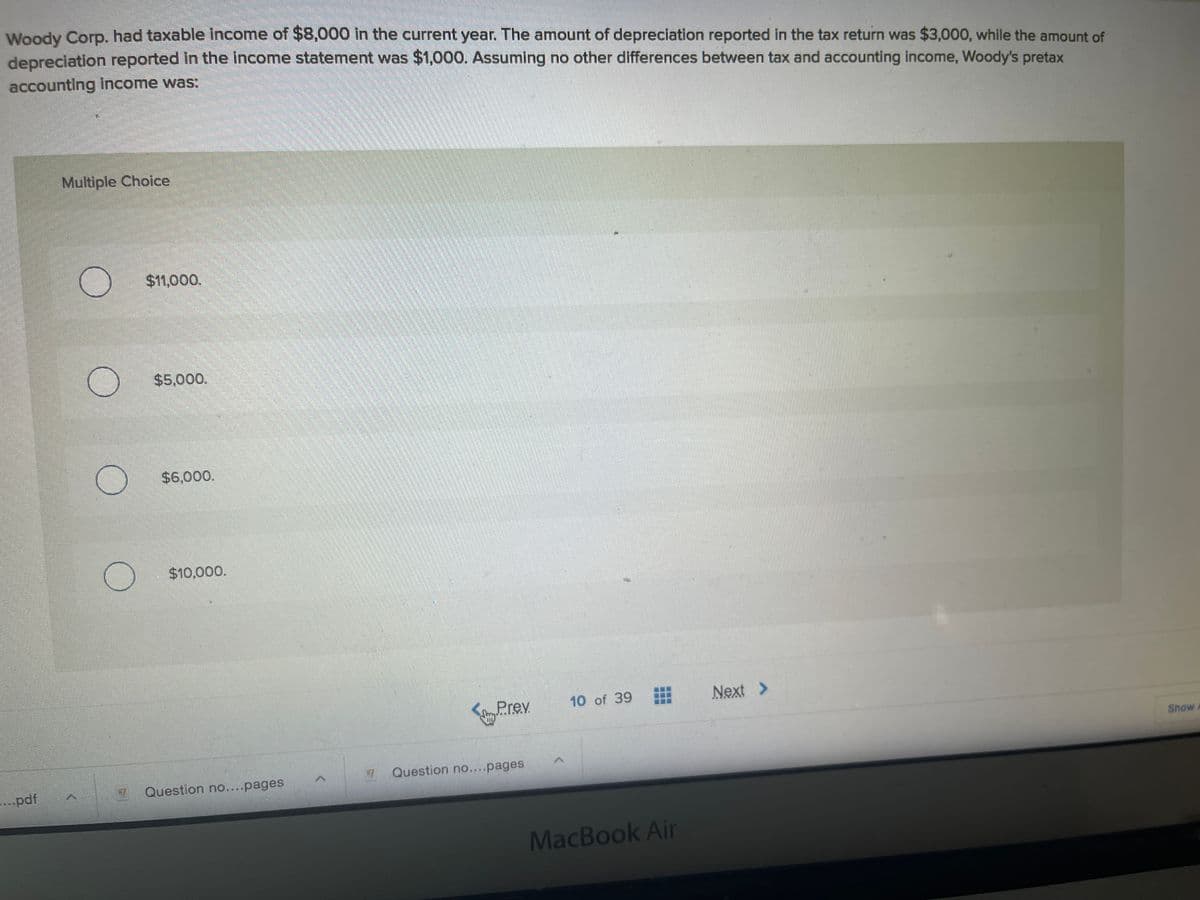 Woody Corp. had taxable income of $8,000 in the current year. The amount of depreciation reported in the tax return was $3,000, while the amount of
depreciation reported in the income statement was $1,000. Assuming no other differences between tax and accounting income, Woody's pretax
accounting income was:
Multiple Choice
$11,000.
$5,000.
$6,000.
$10,000.
10 of 39
Next >
yPrev
Show A
Question no....pages
...pdf
Question no....pages
MacBook Air
...
