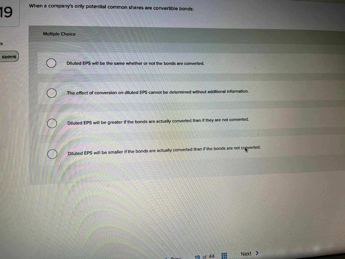 When a company's only potential common shares are convertible bonds:
19
Multiple Choice
ts
02:0115
Diluted EPS will be the same whether or not the bonds are converted.
The effect of conversion on diluted EPS cannot be determined without additional information.
Diluted EPS will be greater if the bonds are actually converted than if they are not converted.
Diluted EPS will be smaller if the bonds are actually converted than if the bonds are not cooverted.
Next >
19 of 44
