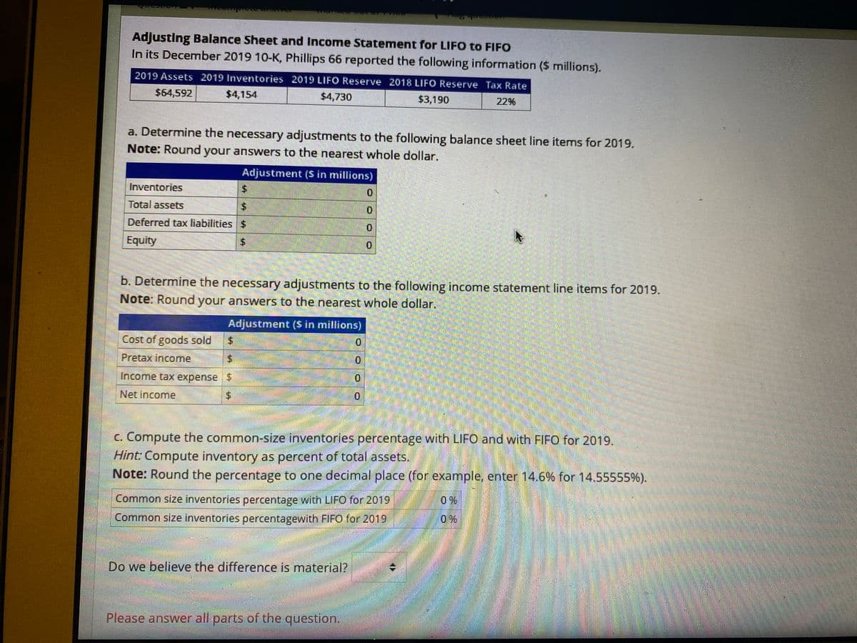 Adjusting Balance Sheet and Income Statement for LIFO to FIFO
In its December 2019 10-K, Phillips 66 reported the following information ($ millions).
2019 Assets 2019 Inventories 2019 LIFO Reserve 2018 LIFO Reserve Tax Rate
$64,592
$4,154
$4,730
$3,190
22%
a. Determine the necessary adjustments to the following balance sheet line items for 2019.
Note: Round your answers to the nearest whole dollar.
Adjustment ($ in millions)
Inventories
0.
Total assetS
Deferred tax liabilities $
0.
Equity
b. Determine the necessary adjustments to the following income statement line items for 2019.
Note: Round your answers to the nearest whole dollar.
Adjustment ($ in millions)
Cost of goods sold
Pretax income
0.
Income tax expense $
0.
Net income
c. Compute the common-size inventories percentage with LIFO and with FIFO for 2019.
Hint: Compute inventory as percent of total assets.
Note: Round the percentage to one decimal place (for example, enter 14.6% for 14.55555%).
Common size inventories percentage with LIFO for 2019
Common size inventories percentagewith FIFO for 2019
Do we believe the difference is material?
Please answer all parts of the question.
%24
%24
%24
%24
