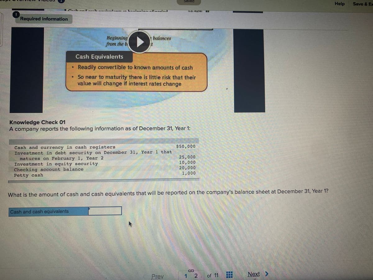 Saved
Help
Save & Ex
Required information
Beginning a balances
from the banhet
Cash Equivalents
Readily convertible to known amounts of cash
So near to maturity there is little risk that their
value will change if interest rates change
Knowledge Check 01
A company reports the following information as of December 31, Year 1:
$50,000
Cash and currency in cash registers
Investment in debt security on December 31, Year 1 that
matures on February 1, Year 2
Investment in equity security
Checking account balance
Petty cash
25,000
10,000
20,000
1,000
What is the amount of cash and cash equivalents that will be reported on the company's balance sheet at December 31, Year 1?
Cash and cash equivalents
Prey
12 of 11
Next >
