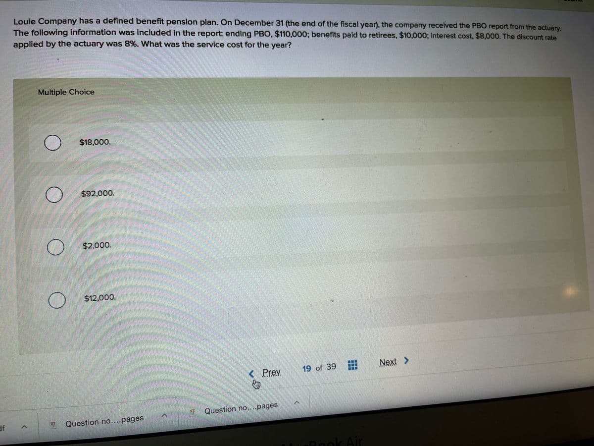 Louie Company has a defined benefit pension plan. On December 31 (the end of the fiscal year), the company received the PBO report from the actuary.
The following information was included in the report ending PBO, $110,000; benefits paid to retirees, $10,000; Iinterest cost, $8,000. The discount rate
applied by the actuary was 8%. What was the service cost for the year?
Multiple Choice
$18,000.
$92,000.
$2,000.
$12,000.
19 of 39
Next >
< Prev
7 Question no....pages
Rook Air

