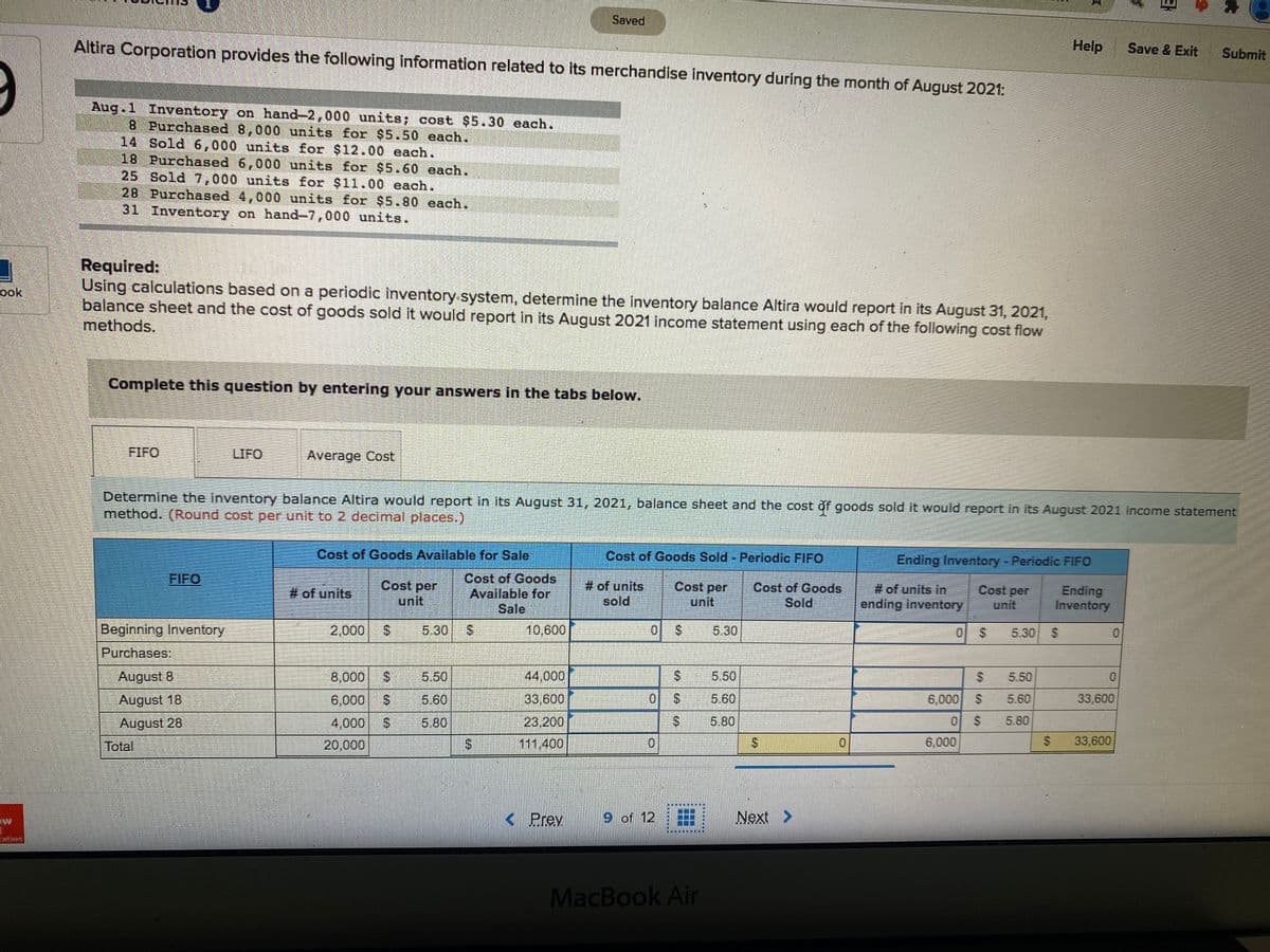 Saved
Altira Corporation provides the following information related to its merchandise inventory during the month of August 2021:
Help
Save & Exit
Submit
Aug.1 Inventory on hand-2,000 units; cost $5.30 each.
B Purchased 8,000 units for $5.50 each.
14 Sold 6,000 units for $12.00 each.
18 Purchased 6,000 units for $5.60 each.
25 Sold 7,000 units for $11.00 each.
28 Purchased 4,000 units for $5.80 each.
31 Inventory on hand-7,000 units.
Required:
Using calculations based on a periodic înventory system, determine the inventory balance Altira would report in its August 31, 2021,
balance sheet and the cost of goods sold it would report in its August 2021 income statement using each of the following cost flow
methods.
ook
Complete this question by entering your answers in the tabs below.
FIFO
LIFO
Average Cost
Determine the inventory balance Altira would report in its August 31, 2021, balance sheet and the cost of goods sold it would report in its August 2021 income statement
method. (Round cost per unit to 2 decimal places.)
Cost of Goods Available for Sale
Cost of Goods Sold - Periodic FIFO
Ending Inventory - Periodic FIFO
Cost of Goods
Available for
Sale
FIFO
Cost per
unit
# of units
sold
Cost per
unit
Cost of Goods
Sold
# of units in
ending inventory
Cost per
unit
Ending
Inventory
# of units
Beginning Inventory
2,000
5.30
10,600
24
5.30
5.30
Purchases:
August 8
8,000
5.50
44,000
5.50
5.50
August 18
6,000
5.60
33,600
5.60
6,000
5.60
33,600
August 28
4,000
5,80
23.200
2.
5.80
5.80
Total
20,000
111,400
6,000
33,600
< Prev
9 of 12
Next >
ntion
MacBook Air
%24
%24
%24
%24
%24
%24
%24
%24
