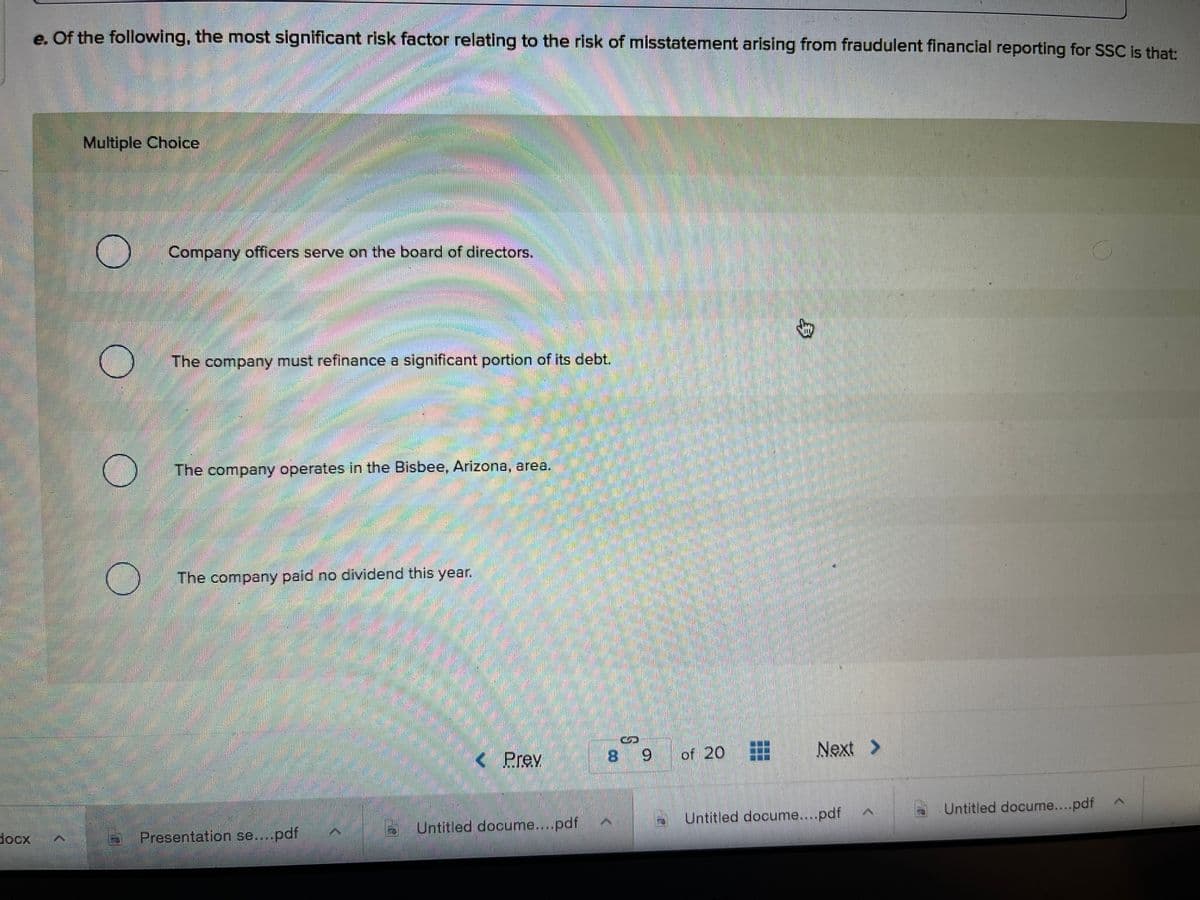 e. Of the following, the most significant risk factor relating to the risk of misstatement arising from fraudulent financial reporting for SSC is that:
Multiple Choice
Company officers serve on the board of directors.
The company must refinance a significant portion of its debt.
The company operates in the Bisbee, Arizona, area.
The company paid no dividend this year.
< Prev
8 9 of 20
Next >
Untitled docume...pdf
Untitled docume....pdf
docx
Presentation se....pdf
Untitled docume...pdf
身
