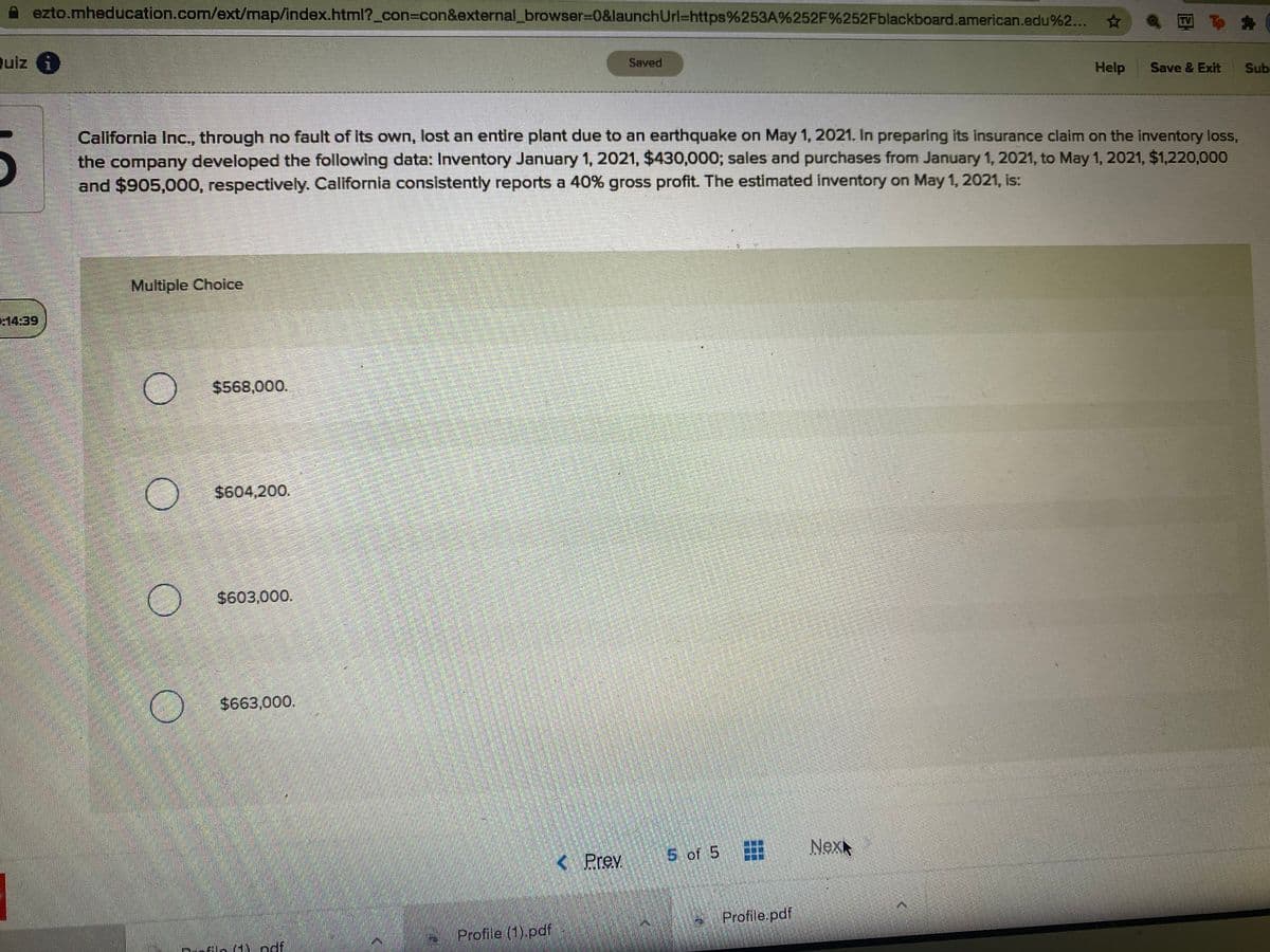 ezto.mheducation.com/ext/map/index.html?_con%3Dcon&external_browser%30&launchUrl=https%253A%252F%252Fblackboard.american.edu%2..
Quiz i
Saved
Help
Save & Exit
Sub
California Inc., through no fault of Its own, lost an entire plant due to an earthquake on May 1, 2021. In preparing its insurance claim on the inventory loss,
the company developed the following data: Inventory January 1, 2021, $430,000; sales and purchases from January 1, 2021, to May 1, 2021, $1,220,000
and $905,000, respectively. California consistently reports a 40% gross profit. The estimated inventory on May 1, 2021, is:
Multiple Choice
14:39
$568,000.
$604,200.
$603,000.
$663,000.
Prev
5 of 5
Nex
Profile.pdf
Profile (1).pdf
HY ndf
