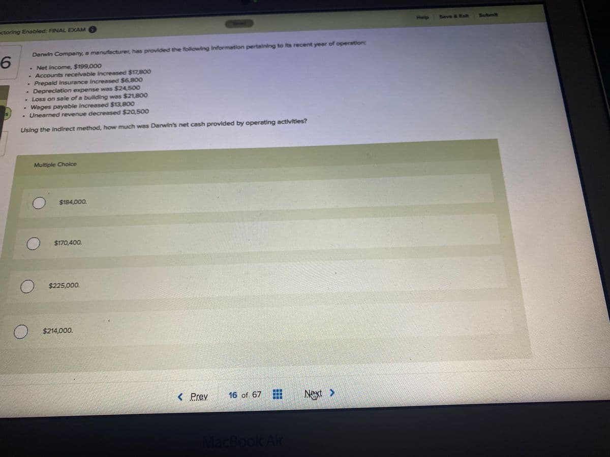ctoring Enabled: FINAL EXAM 6
Help
Save & Ext
Submit
Darwin Company, a manufacturer, has provided the following Information pertalning to Its recent year of operation
6.
- Net income, $199,000
Accounts receivable increased $17,800
Prepaid Insurance increased $6,800
Depreciation expense was $24,500
Loss on sale of a bullding was $21,800
Wages payable increased $13,800
- Unearned revenue decreased $20,500
Using the indirect method, how much was Darwin's net cash provided by operating activities?
Multiple Choice
O $184,00o.
$170,400.
$225,000.
$214,000.
< Prev
16 of. 67
Next >
MacBook Air
