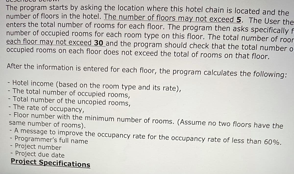 The program starts by asking the location where this hotel chain is located and the
number of floors in the hotel. The number of floors may not exceed 5. The User the
enters the total number of rooms for each floor. The program then asks specifically f
number of occupied rooms for each room type on this floor. The total number of roor
each floor may not exceed 30 and the program should check that the total number o
occupied rooms on each floor does not exceed the total of rooms on that floor.
After the information is entered for each floor, the program calculates the following:
- Hotel income (based on the room type and its rate),
- The total number of occupied rooms,
- Total number of the uncopied rooms,
- The rate of occupancy,
- Floor number with the minimum number of rooms. (Assume no two floors have the
same number of rooms).
A message to improve the occupancy rate for the occupancy rate of less than 60%.
Programmer's full name
- Project number
Project due date
Project Specifications
1I
