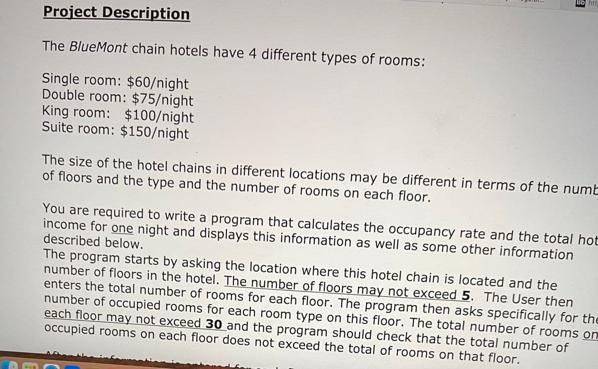 Bb http
Project Description
The BlueMont chain hotels have 4 different types of rooms:
Single room: $60/night
Double room: $75/night
King room: $100/night
Suite room: $150/night
The size of the hotel chains in different locations may be different in terms of the numb
of floors and the type and the number of rooms on each floor.
You are required to write a program that calculates the occupancy rate and the total hot
income for one night and displays this information as well as some other information
described below.
The program starts by asking the location where this hotel chain is located and the
number of floors in the hotel. The number of floors may not exceed 5. The User then
enters the total number of rooms for each floor. The program then asks specifically for the
number of occupied rooms for each room type on this floor. The total number of rooms on
each floor may not exceed 30 and the program should check that the total number of
occupied rooms on each floor does not exceed the total of rooms on that floor.
C
