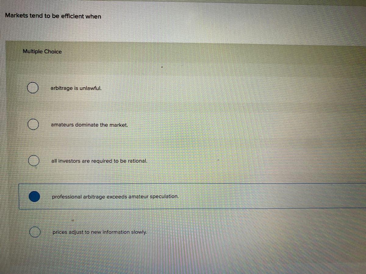 Markets tend to be efficlent when
Multiple Choice
arbitrage is unlawful.
amateurs dominate the market.
all investors are required to be rational.
professional arbitrage exceeds amateur speculation,
prices adjust to new information slowly.
