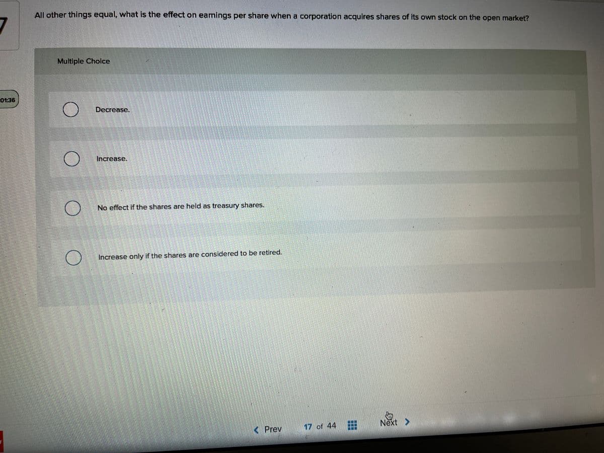 All other things equal, what is the effect on earnings per share when a corporation acquires shares of its own stock on the open market?
7
Multiple Choice
0136
Decrease.
Increase.
No effect if the shares are held as treasury shares.
Increase only if the shares are considered to be retired.
Next >
K Prev
17 of 44
