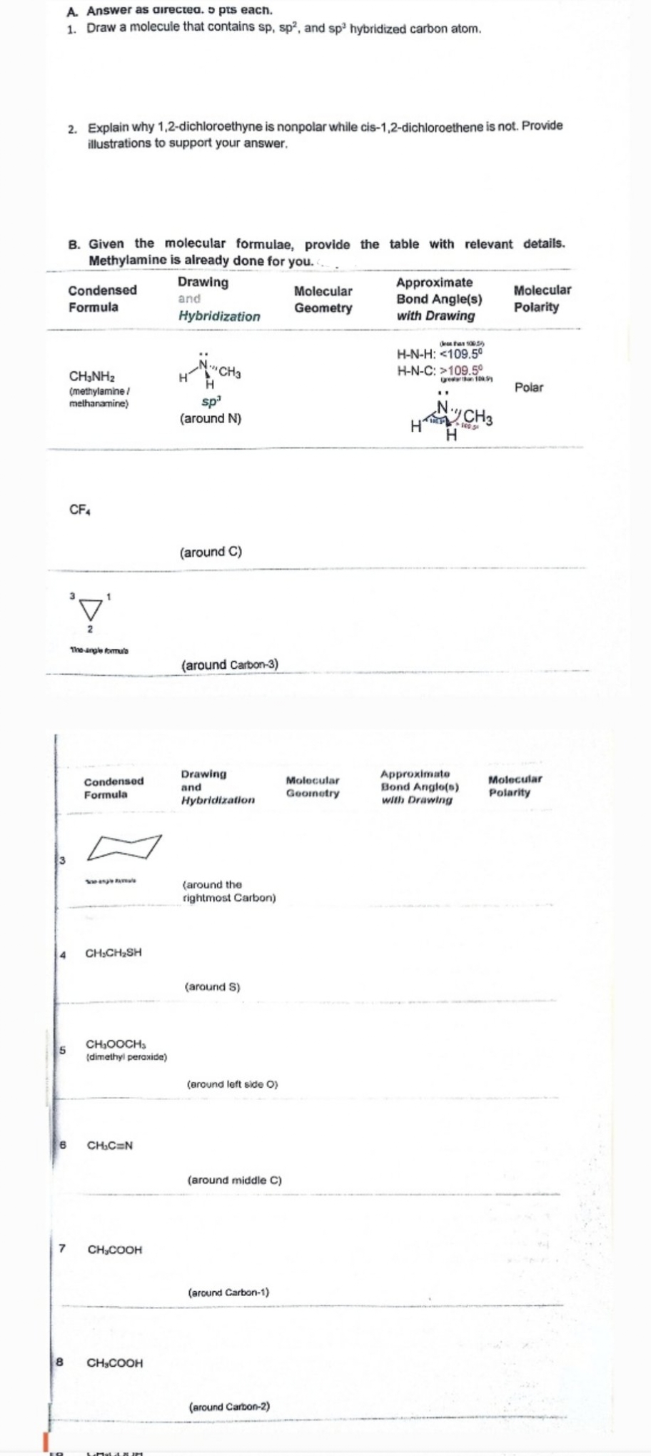 A. Answer as directed. 5 pts each.
1. Draw a molecule that contains sp, sp², and sp³ hybridized carbon atom.
2. Explain why 1,2-dichloroethyne is nonpolar while cis-1,2-dichloroethene is not. Provide
illustrations to support your answer.
B. Given the molecular formulae, provide the table with relevant details.
Methylamine is already done for you..
Condensed
Formula
CH3NH2
(methylamine/
methanamine)
Drawing
and
Hybridization
Molecular
Geometry
Approximate
Bond Angle(s)
with Drawing
Molecular
Polarity
H-N-H: <109.5°
H-N-C: >109.5°
CH3
sp³
(around N)
H
CF4
'\'
(around C)
The angle formu
(around Carbon-3)
10SY
Polar
"
CH3
H
Condensed
Formula
Drawing
and
Molecular
Geometry
Hybridization
Approximate
Bond Angle(s)
with Drawing
(around the
rightmost Carbon)
4
CH,CH₂SH
(around S)
5
CHOOCH
(dimethyl peroxide)
(around left side O)
6
CH₁C=N
(around middle C)
7
CH,COOH
8
CH3COOH
(around Carbon-1)
(around Carbon-2)
Molecular
Polarity