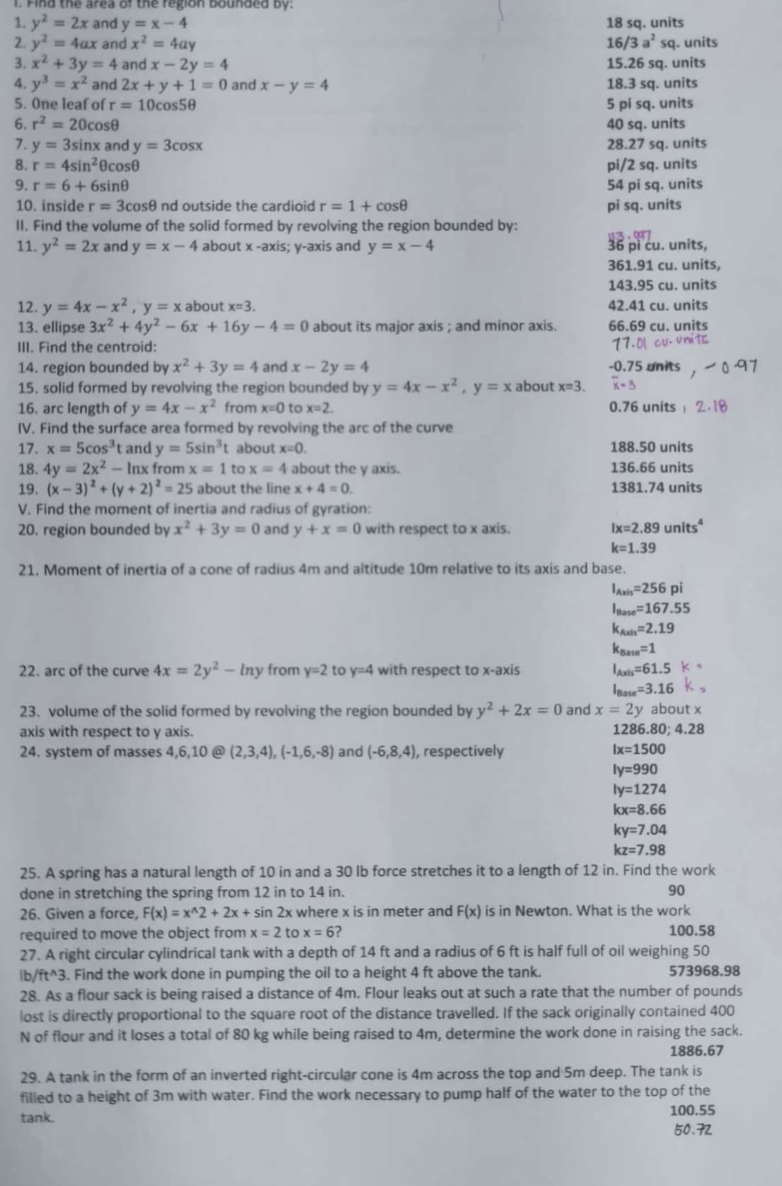 1. Find the area of the region bounded by:
1. y² = 2x and y=x-4
2. y² = 4ax and x² = 4ay
3, x² + 3y = 4 and x - 2y = 4
4. y³ = x² and 2x + y + 1 = 0 and x - y = 4
5. One leaf of r = 10cos50
6. r² = 20cose
7. y = 3sinx and y = 3cosx
8. r=4sin²0cos0
9. r= 6 + 6sine
10. inside r = 3cos8 nd outside the cardioid r = 1 + cose
II. Find the volume of the solid formed by revolving the region bounded by:
11. y² = 2x and y = x - 4 about x-axis; y-axis and y=x-4
12. y = 4x - x², y = x about x=3.
13. ellipse 3x² + 4y2 - 6x + 16y-4 = 0 about its major axis; and minor axis.
III. Find the centroid:
14. region bounded by x² + 3y = 4 and x - 2y = 4
15. solid formed by revolving the region bounded by y = 4x -x², y = x about x=3.
16. arc length of y= 4x - x² from x=0 to x=2.
IV. Find the surface area formed by revolving the arc of the curve
17. x = 5cos³t and y = 5sin³t about x-0.
18. 4y = 2x² - Inx from x = 1 to x = 4 about the y axis.
19. (x-3)² + (y + 2)2 = 25 about the line x + 4 = 0.
V. Find the moment of inertia and radius of gyration:
20. region bounded by x² + 3y = 0 and y + x=0 with respect to x axis.
18 sq. units
16/3 a² sq. units
15.26 sq. units
18.3 sq. units
5 pi sq. units
40 sq. units
28.27 sq. units
pi/2 sq. units
54 pi sq. units
pi sq. units
113.097
36 pi ću. units,
361.91 cu. units,
143.95 cu. units
42.41 cu. units
66.69 cu. units
77.01 cu. unite
-0.75 units
X-3
0.76 units 2.18
/
188.50 units
136.66 units
1381.74 units
Ix=2.89 units
k=1.39
21. Moment of inertia of a cone of radius 4m and altitude 10m relative to its axis and base.
Axis=256 pi
Base=167.55
KAxis 2.19
kBase=1
22. arc of the curve 4x = 2y² - Iny from y=2 to y-4 with respect to x-axis
23. volume of the solid formed by revolving the region bounded by y² + 2x = 0 and x = 2y about x
axis with respect to y axis.
1286.80; 4.28
24. system of masses 4,6,10 @ (2,3,4), (-1,6,-8) and (-6,8,4), respectively
Ix=1500
Axis 61.5 k
Base-3.16 k
ly=990
ly=1274
kx=8.66
-0.97
ky=7.04
kz=7.98
25. A spring has a natural length of 10 in and a 30 lb force stretches it to a length of 12 in. Find the work
done in stretching the spring from 12 in to 14 in.
90
26. Given a force, F(x) = x^2+ 2x + sin 2x where x is in meter and F(x) is in Newton. What is the work
required to move the object from x = 2 to x = 6?
100.58
27. A right circular cylindrical tank with a depth of 14 ft and a radius of 6 ft is half full of oil weighing 50
lb/ft^3. Find the work done in pumping the oil to a height 4 ft above the tank.
573968.98
28. As a flour sack is being raised a distance of 4m. Flour leaks out at such a rate that the number of pounds
lost is directly proportional to the square root of the distance travelled. If the sack originally contained 400
N of flour and it loses a total of 80 kg while being raised to 4m, determine the work done in raising the sack.
1886.67
29. A tank in the form of an inverted right-circular cone is 4m across the top and 5m deep. The tank is
filled to a height of 3m with water. Find the work necessary to pump half of the water to the top of the
tank.
100.55
50.72