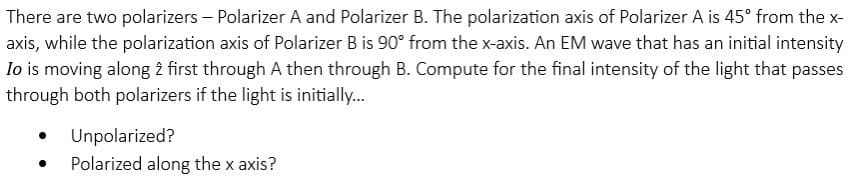 There are two polarizers - Polarizer A and Polarizer B. The polarization axis of Polarizer A is 45° from the x-
axis, while the polarization axis of Polarizer B is 90° from the x-axis. An EM wave that has an initial intensity
Io is moving along 2 first through A then through B. Compute for the final intensity of the light that passes
through both polarizers if the light is initially...
Unpolarized?
Polarized along the x axis?