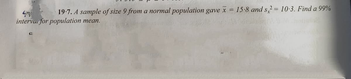 19-7. A sample of size 9 from a normal population gave x = 15 8 and s,2= 10-3. Find a 99%
intervar for population mean.
