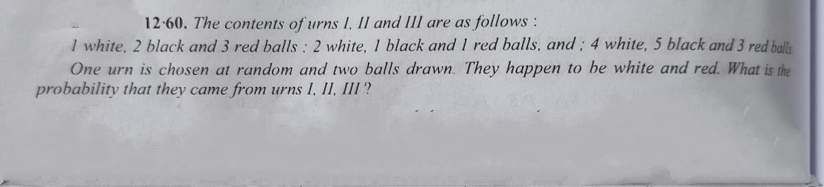 12-60. The contents of urns I, II and III are as follows:
I white, 2 black and 3 red balls : 2 white, 1 black and 1 red balls, and; 4 white, 5 black and 3 red balls
One urn is chosen at random and two balls drawn. They happen to be white and red. What is the
probability that they came from urns I, II, III ?
