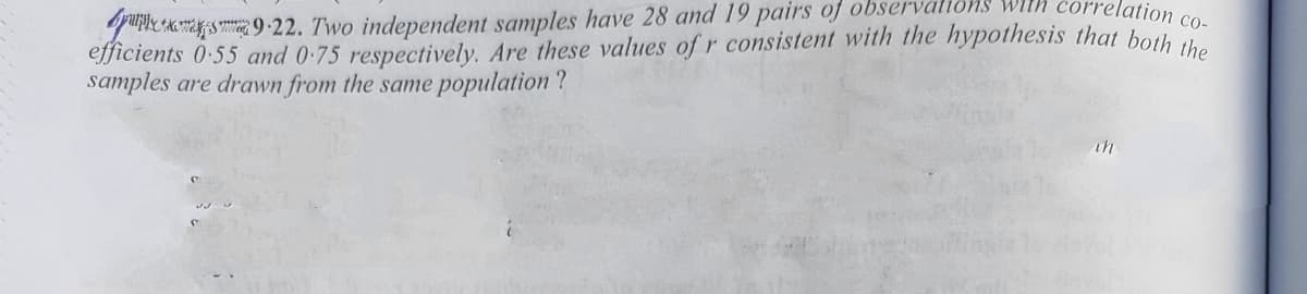 orrelation co-
quE Am s m9-22. Two independent samples have 28 and 19 pairs of obser
efficients 0-55 and 0-75 respectively. Are these values of r consistent with the hypothesis that both
samples are drawn from the same population ?
1ons with
th
