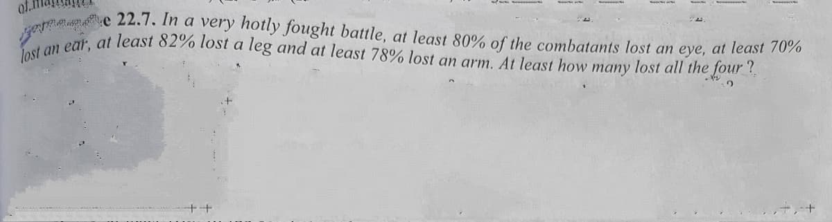 of.1
lost an ear, at least 82% lost a leg and at least 78% lost an arm. At least how many lost all the four ?
e 22.7. In a very hotly fought battle, at least 80% of the combatants lost an eye, at least 7070
++
