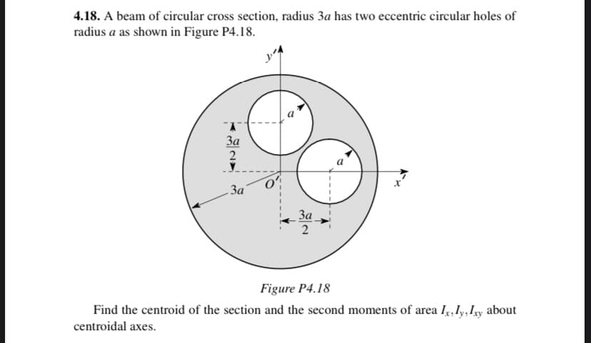 4.18. A beam of circular cross section, radius 3a has two eccentric circular holes of
radius a as shown in Figure P4.18.
3a
2
За
За
Figure P4.18
Find the centroid of the section and the second moments of area I,,Iy, y about
centroidal axes.
