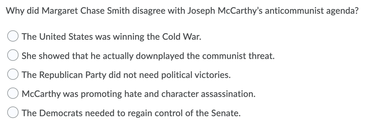 Why did Margaret Chase Smith disagree with Joseph McCarthy's anticommunist agenda?
The United States was winning the Cold War.
She showed that he actually downplayed the communist threat.
The Republican Party did not need political victories.
McCarthy was promoting hate and character assassination.
The Democrats needed to regain control of the Senate.
